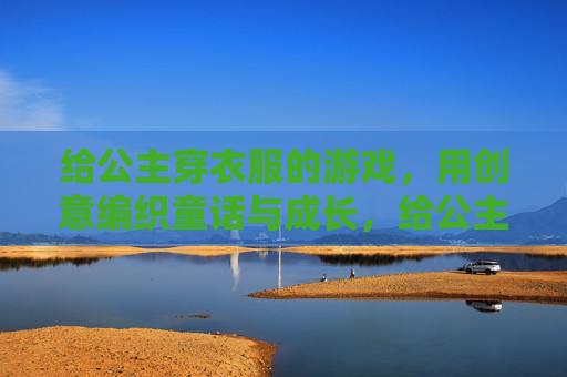 给公主穿衣服的游戏,用创意编织童话与成长,给公主穿衣服的游戏,用创意编织童话与成长