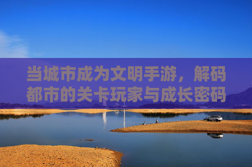 当城市成为文明手游,解码都市的关卡玩家与成长密码