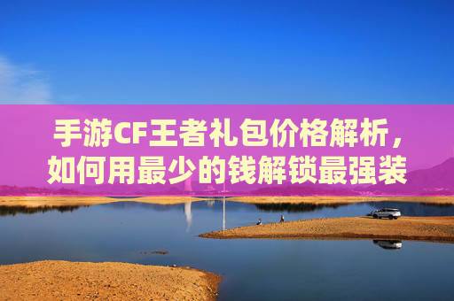 手游CF王者礼包价格解析,如何用最少的钱解锁最强装备?