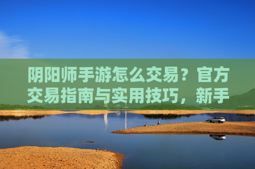阴阳师手游怎么交易？官方交易指南与实用技巧，新手快速掌握，阴阳师手游怎么交易？官方交易指南与实用技巧，新手快速掌握