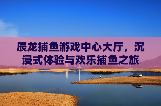 辰龙捕鱼游戏中心大厅,沉浸式体验与欢乐捕鱼之旅