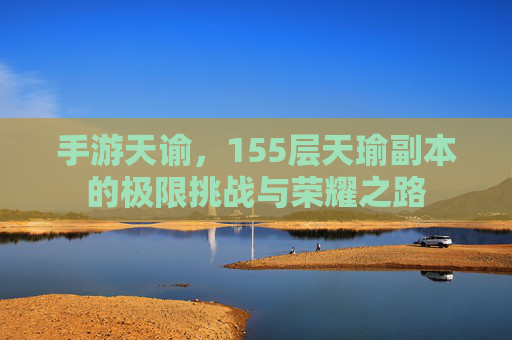 手游天谕,155层天瑜副本的极限挑战与荣耀之路
