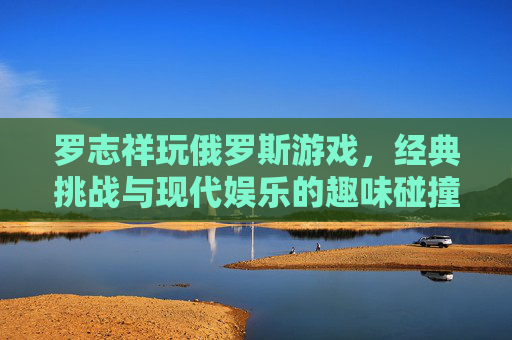 罗志祥玩俄罗斯游戏,经典挑战与现代娱乐的趣味碰撞,罗志祥玩俄罗斯游戏,经典挑战与现代娱乐的趣味碰撞