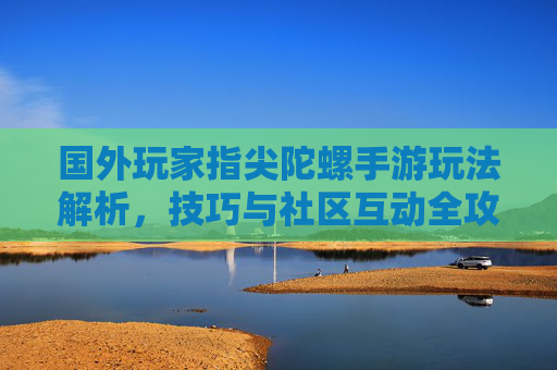国外玩家指尖陀螺手游玩法解析，技巧与社区互动全攻略