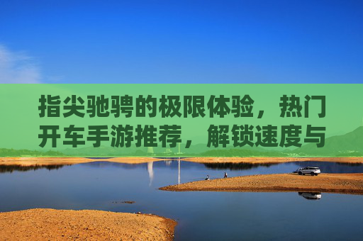 指尖驰骋的极限体验，热门开车手游推荐，解锁速度与激情的新玩法