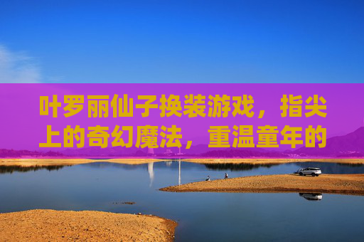 叶罗丽仙子换装游戏,指尖上的奇幻魔法,重温童年的童话梦