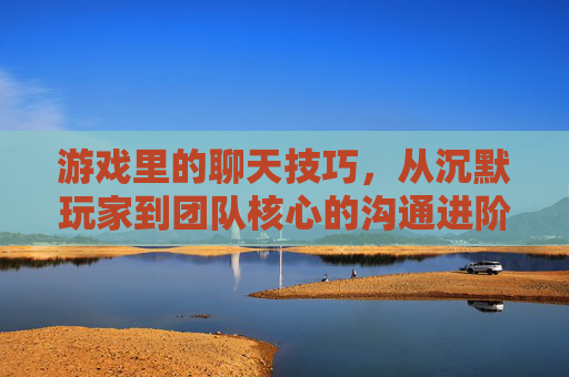 游戏里的聊天技巧,从沉默玩家到团队核心的沟通进阶指南,游戏里的聊天技巧,从沉默玩家到团队核心的沟通进阶指南