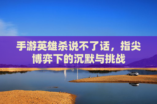手游英雄杀说不了话,指尖博弈下的沉默与挑战