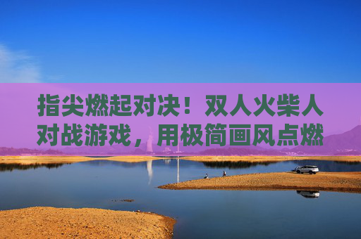 指尖燃起对决！双人火柴人对战游戏，用极简画风点燃策略与激情，指尖燃起对决，双人火柴人对战游戏，用极简画风点燃策略与激情