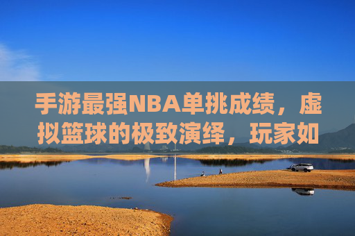 手游最强NBA单挑成绩,虚拟篮球的极致演绎,玩家如何用技巧与策略刷新竞技新高度?手游最强NBA单挑,虚拟篮球的极致演绎,技巧与策略如何刷新竞技新高度?