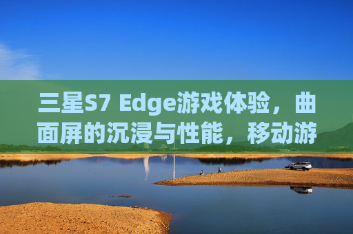 三星S7 Edge游戏体验，曲面屏的沉浸与性能，移动游戏的全新标杆