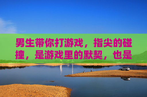 男生带你打游戏,指尖的碰撞,是游戏里的默契,也是心动的前奏