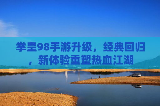 拳皇98手游升级,经典回归,新体验重塑热血江湖