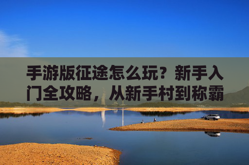 手游版征途怎么玩?新手入门全攻略,从新手村到称霸天下