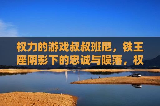 权力的游戏叔叔班尼,铁王座阴影下的忠诚与陨落,权力的游戏叔叔班尼,铁王座阴影下的忠诚与陨落