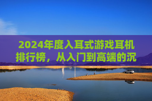 2024年度入耳式游戏耳机排行榜，从入门到高端的沉浸式体验指南