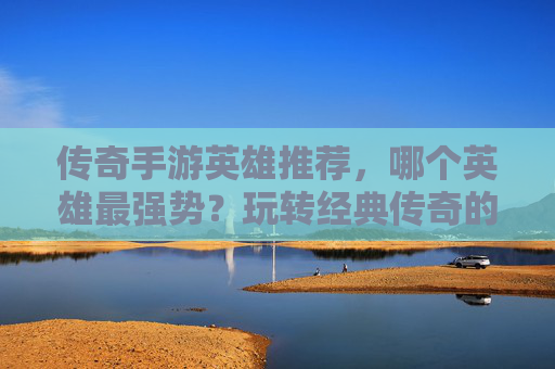 传奇手游英雄推荐，哪个英雄最强势？玩转经典传奇的关键角色解析，传奇手游英雄推荐，最强势英雄解析，玩转经典传奇的关键角色解析