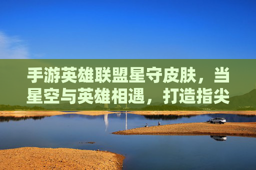 手游英雄联盟星守皮肤，当星空与英雄相遇，打造指尖上的璀璨银河