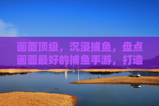 画面顶级,沉浸捕鱼,盘点画面最好的捕鱼手游,打造真实海洋体验,画面顶级沉浸捕鱼,盘点画面最好的捕鱼手游,打造真实海洋体验