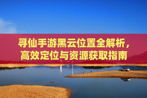 寻仙手游黑云位置全解析,高效定位与资源获取指南