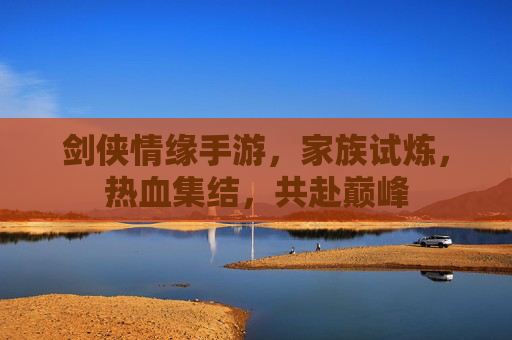 剑侠情缘手游，家族试炼，热血集结，共赴巅峰