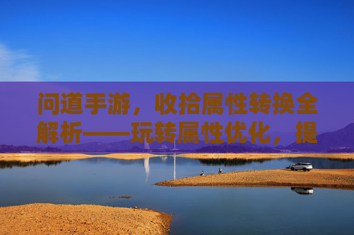 问道手游,收拾属性转换全解析——玩转属性优化,提升战力核心技巧,问道手游属性转换全解析,玩转优化技巧,提升战力核心技巧
