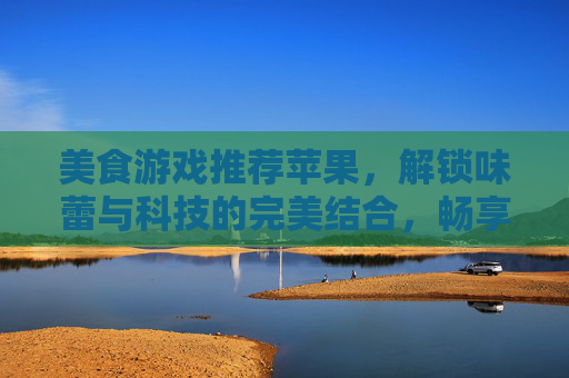 美食游戏推荐苹果，解锁味蕾与科技的完美结合，畅享苹果设备上的美食冒险之旅
