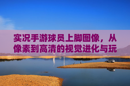 实况手游球员上脚图像,从像素到高清的视觉进化与玩家沉浸感提升,实况手游球员上脚图像,从像素到高清的视觉进化与玩家沉浸感提升