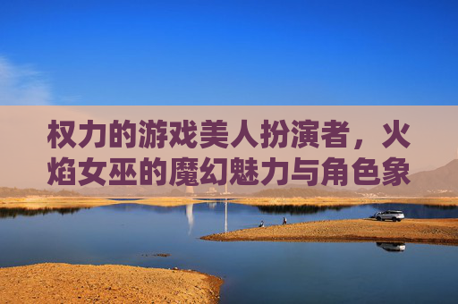 权力的游戏美人扮演者，火焰女巫的魔幻魅力与角色象征的深度解析
