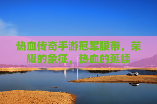热血传奇手游冠军腰带,荣耀的象征,热血的延续