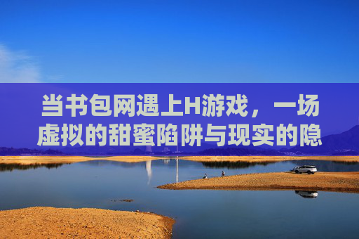 当书包网遇上H游戏,一场虚拟的甜蜜陷阱与现实的隐忧,当书包网遇上H游戏,一场虚拟的甜蜜陷阱与现实的隐忧
