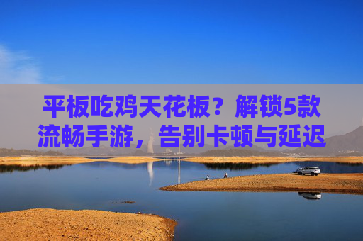 平板吃鸡天花板?解锁5款流畅手游,告别卡顿与延迟,尽享丝滑射击体验!