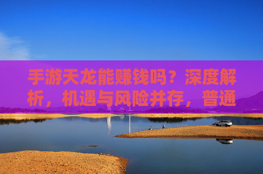 手游天龙能赚钱吗?深度解析,机遇与风险并存,普通人如何理性判断?