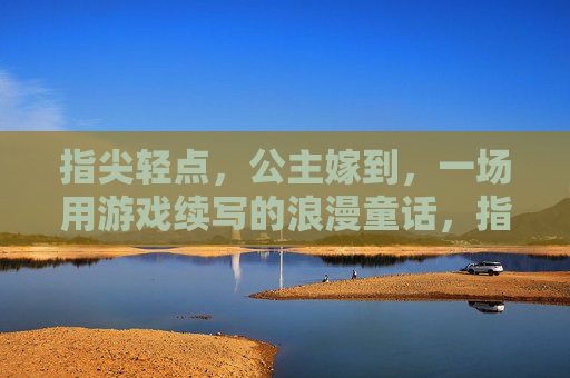 指尖轻点,公主嫁到,一场用游戏续写的浪漫童话,指尖轻点,公主嫁到,一场用游戏续写的浪漫童话