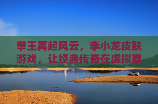 拳王再起风云,李小龙皮肤游戏,让经典传奇在虚拟赛场重燃热血