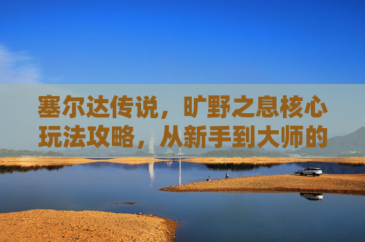 塞尔达传说,旷野之息核心玩法攻略,从新手到大师的进阶指南,塞尔达传说旷野之息,从新手到大师的核心玩法进阶指南