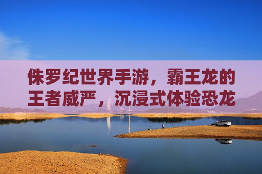 侏罗纪世界手游,霸王龙的王者威严,沉浸式体验恐龙生存的极致魅力