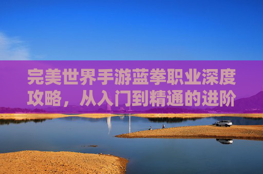 完美世界手游蓝拳职业深度攻略,从入门到精通的进阶之路