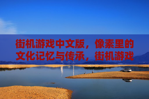 街机游戏中文版,像素里的文化记忆与传承,街机游戏中文版,像素里的文化记忆与传承