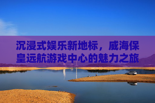 沉浸式娱乐新地标,威海保皇远航游戏中心的魅力之旅
