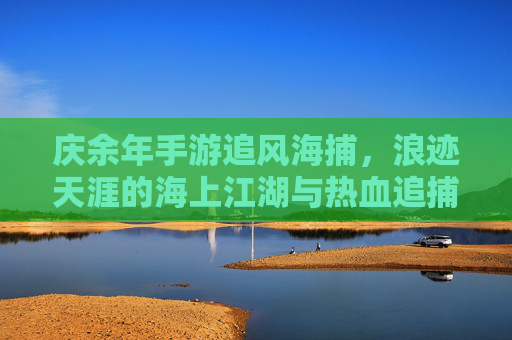 庆余年手游追风海捕，浪迹天涯的海上江湖与热血追捕，庆余年手游追风海捕，浪迹天涯的海上江湖与热血追捕