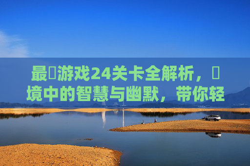 最囧游戏24关卡全解析，囧境中的智慧与幽默，带你轻松通关，最囧游戏24关卡全解析，囧境中的智慧与幽默，带你轻松通关