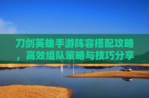 刀剑英雄手游阵容搭配攻略,高效组队策略与技巧分享