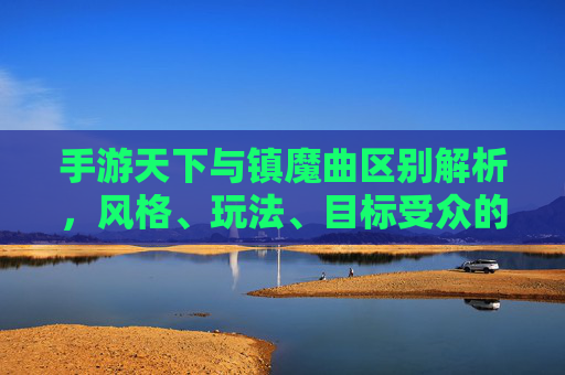 手游天下与镇魔曲区别解析,风格、玩法、目标受众的深度对比