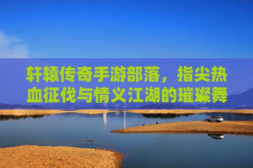轩辕传奇手游部落,指尖热血征伐与情义江湖的璀璨舞台,轩辕传奇手游部落,指尖热血征伐,情义江湖的璀璨舞台