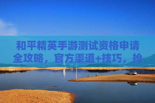 和平精英手游测试资格申请全攻略，官方渠道+技巧，抢先体验新版本魅力！和平精英手游测试资格申请全攻略，官方渠道+技巧，抢先体验新版本魅力！