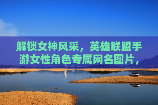 解锁女神风采，英雄联盟手游女性角色专属网名图片，打造专属ID魅力