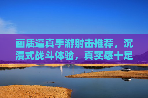 画质逼真手游射击推荐，沉浸式战斗体验，真实感十足的射击游戏精选