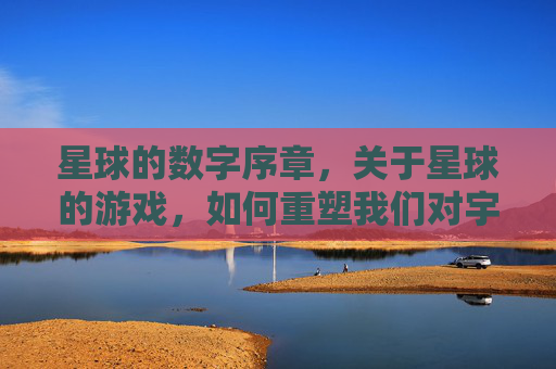 星球的数字序章，关于星球的游戏，如何重塑我们对宇宙的想象与互动，星球的数字序章，游戏如何重塑我们对宇宙的想象与互动