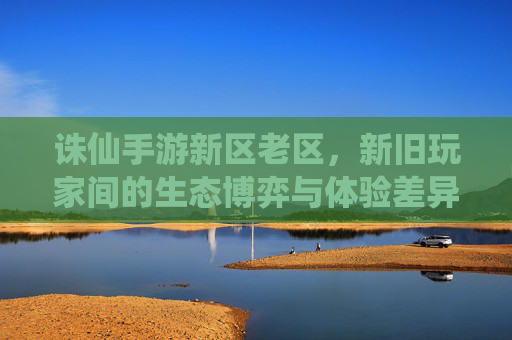 诛仙手游新区老区,新旧玩家间的生态博弈与体验差异,诛仙手游新区老区,新旧玩家生态博弈与体验差异